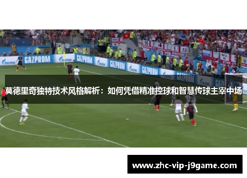 莫德里奇独特技术风格解析：如何凭借精准控球和智慧传球主宰中场