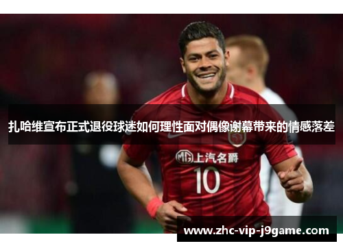 扎哈维宣布正式退役球迷如何理性面对偶像谢幕带来的情感落差