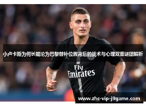 小卢卡斯为何长期沦为巴黎替补位置背后的战术与心理双重谜团解析