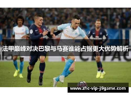 法甲巅峰对决巴黎与马赛谁能占据更大优势解析