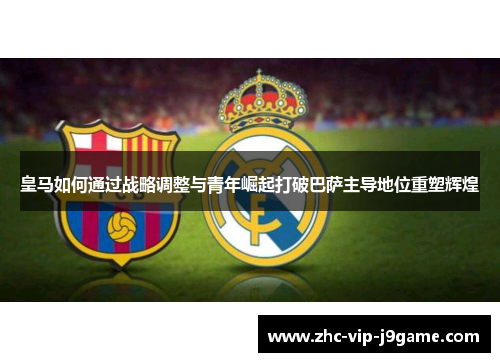 皇马如何通过战略调整与青年崛起打破巴萨主导地位重塑辉煌 皇马如何通过战略调整与青年崛起打破巴萨主导地位重塑辉煌