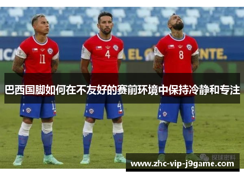 巴西国脚如何在不友好的赛前环境中保持冷静和专注 巴西国脚如何在不友好的赛前环境中保持冷静和专注