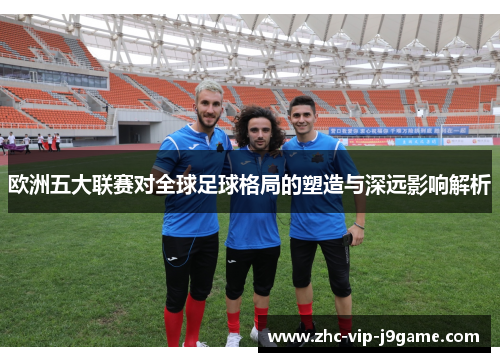 欧洲五大联赛对全球足球格局的塑造与深远影响解析 欧洲五大联赛对全球足球格局的塑造与深远影响解析