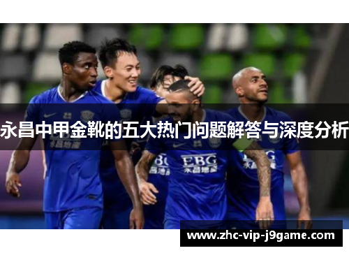 永昌中甲金靴的五大热门问题解答与深度分析 永昌中甲金靴的五大热门问题解答与深度分析