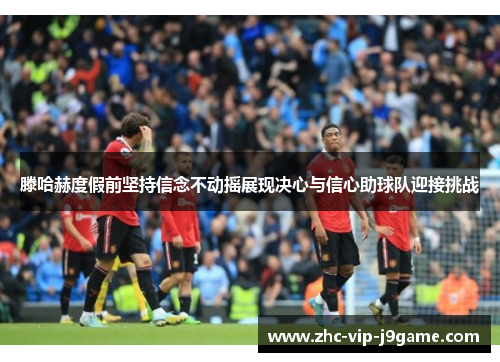 滕哈赫度假前坚持信念不动摇展现决心与信心助球队迎接挑战 滕哈赫度假前坚持信念不动摇展现决心与信心助球队迎接挑战