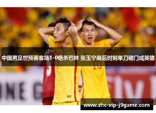 中国男足世预赛客场1-0绝杀巴林 张玉宁最后时刻单刀破门成英雄 中国男足世预赛客场1-0绝杀巴林 张玉宁最后时刻单刀破门成英雄