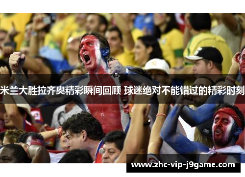 米兰大胜拉齐奥精彩瞬间回顾 球迷绝对不能错过的精彩时刻